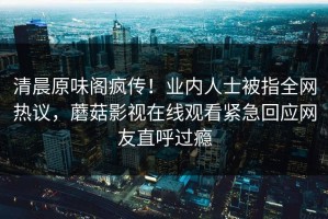 清晨原味阁疯传！业内人士被指全网热议，蘑菇影视在线观看紧急回应网友直呼过瘾