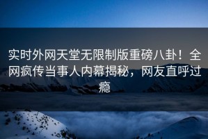 实时外网天堂无限制版重磅八卦！全网疯传当事人内幕揭秘，网友直呼过瘾