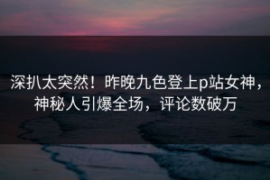 深扒太突然！昨晚九色登上p站女神，神秘人引爆全场，评论数破万