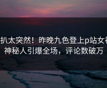 深扒太突然！昨晚九色登上p站女神，神秘人引爆全场，评论数破万