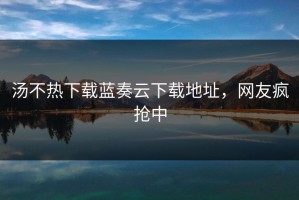 汤不热下载蓝奏云下载地址，网友疯抢中