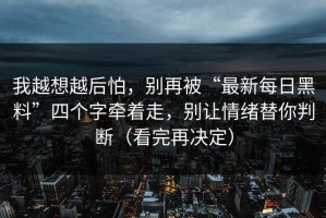 我越想越后怕，别再被“最新每日黑料”四个字牵着走，别让情绪替你判断（看完再决定）