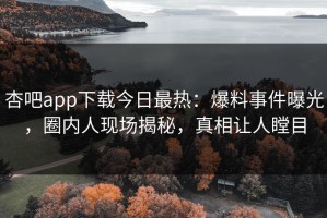 杏吧app下载今日最热：爆料事件曝光，圈内人现场揭秘，真相让人瞠目