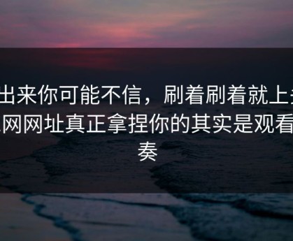 说出来你可能不信，刷着刷着就上头？51网网址真正拿捏你的其实是观看节奏