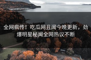 全网疯传！吃瓜网丑闻今晚更新，劲爆明星秘闻全网热议不断