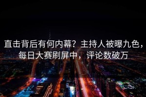直击背后有何内幕？主持人被曝九色，每日大赛刷屏中，评论数破万