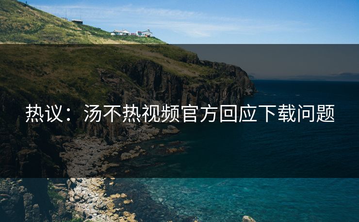 热议：汤不热视频官方回应下载问题