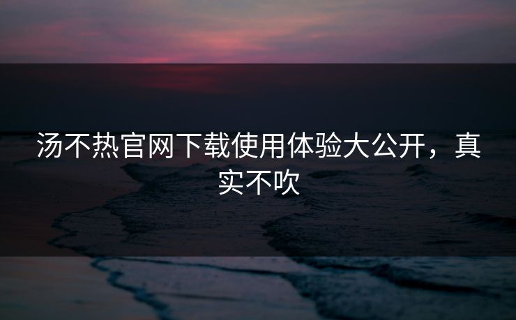 汤不热官网下载使用体验大公开，真实不吹