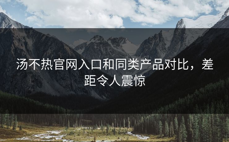 汤不热官网入口和同类产品对比，差距令人震惊