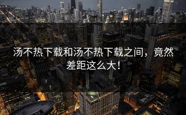 汤不热下载和汤不热下载之间，竟然差距这么大！