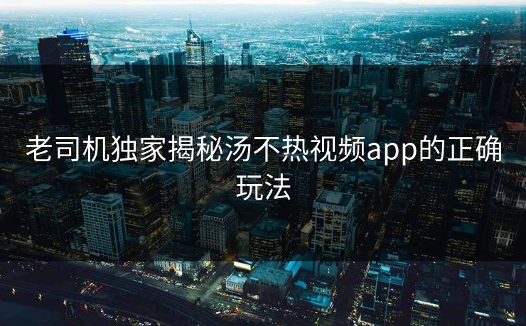 老司机独家揭秘汤不热视频app的正确玩法