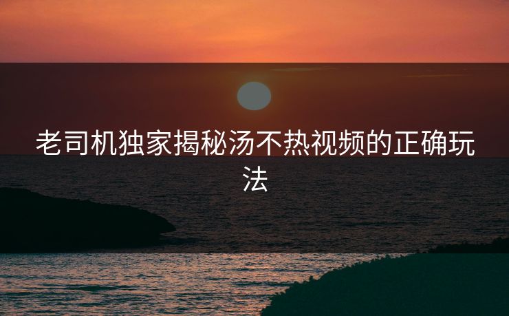 老司机独家揭秘汤不热视频的正确玩法
