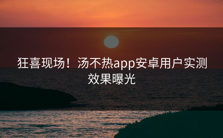 狂喜现场！汤不热app安卓用户实测效果曝光