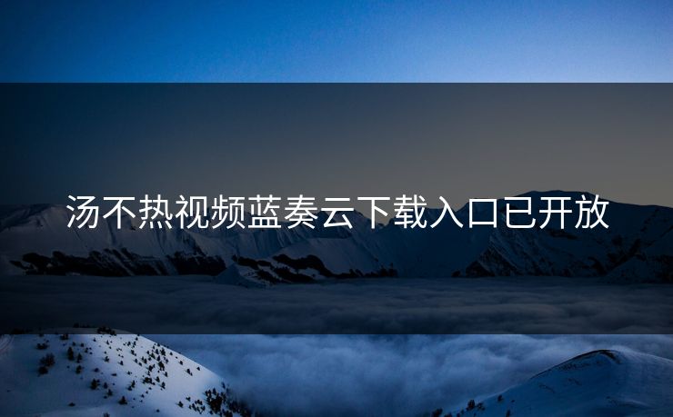 汤不热视频蓝奏云下载入口已开放