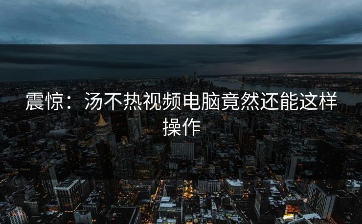 震惊：汤不热视频电脑竟然还能这样操作
