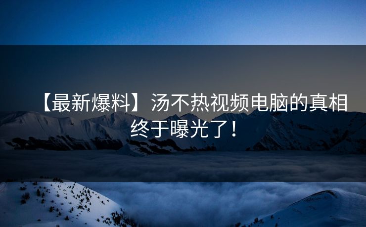 【最新爆料】汤不热视频电脑的真相终于曝光了！