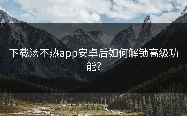 下载汤不热app安卓后如何解锁高级功能？