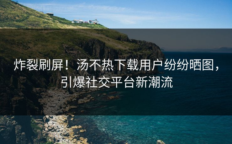 炸裂刷屏！汤不热下载用户纷纷晒图，引爆社交平台新潮流