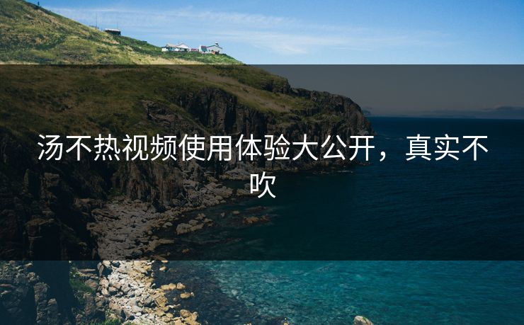 汤不热视频使用体验大公开，真实不吹