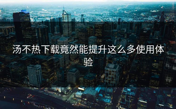 汤不热下载竟然能提升这么多使用体验
