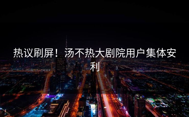 热议刷屏！汤不热大剧院用户集体安利