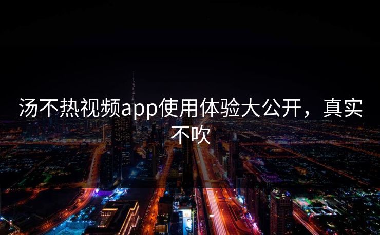 汤不热视频app使用体验大公开，真实不吹