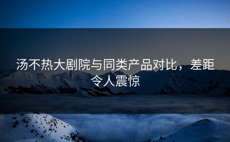 汤不热大剧院与同类产品对比，差距令人震惊