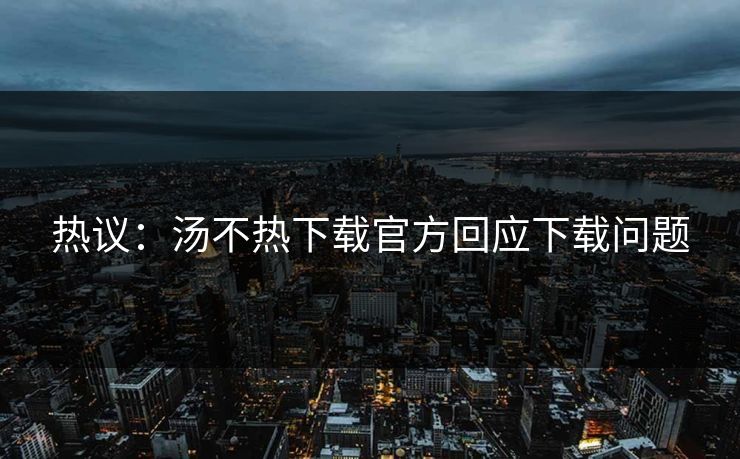热议：汤不热下载官方回应下载问题