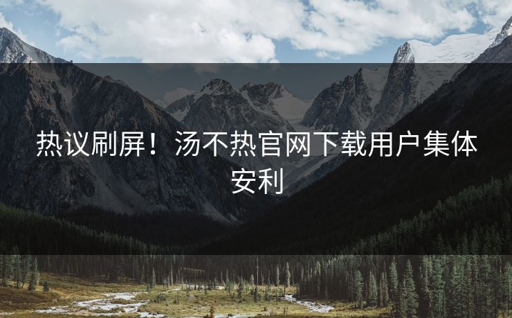 热议刷屏！汤不热官网下载用户集体安利