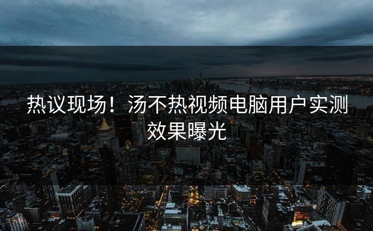 热议现场！汤不热视频电脑用户实测效果曝光