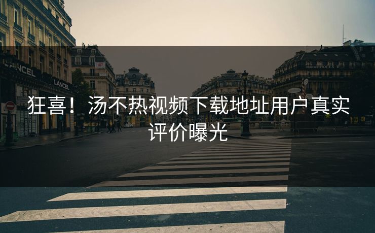 狂喜！汤不热视频下载地址用户真实评价曝光