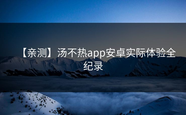【亲测】汤不热app安卓实际体验全纪录