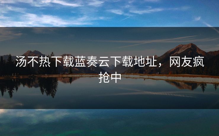 汤不热下载蓝奏云下载地址，网友疯抢中