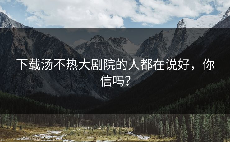下载汤不热大剧院的人都在说好，你信吗？