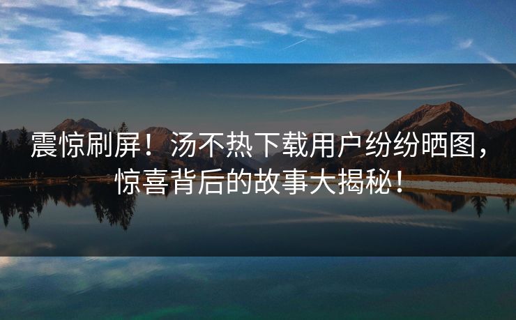 震惊刷屏！汤不热下载用户纷纷晒图，惊喜背后的故事大揭秘！