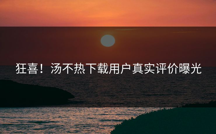 狂喜！汤不热下载用户真实评价曝光