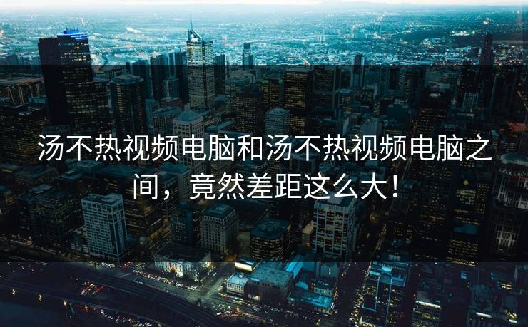 汤不热视频电脑和汤不热视频电脑之间，竟然差距这么大！