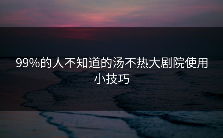 99%的人不知道的汤不热大剧院使用小技巧
