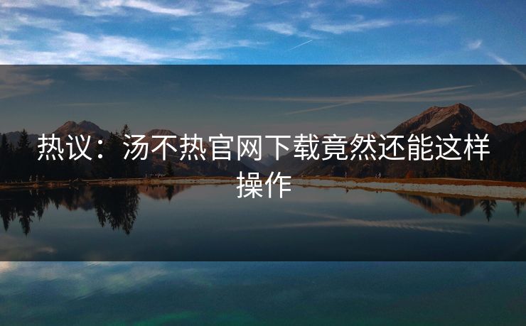 热议：汤不热官网下载竟然还能这样操作