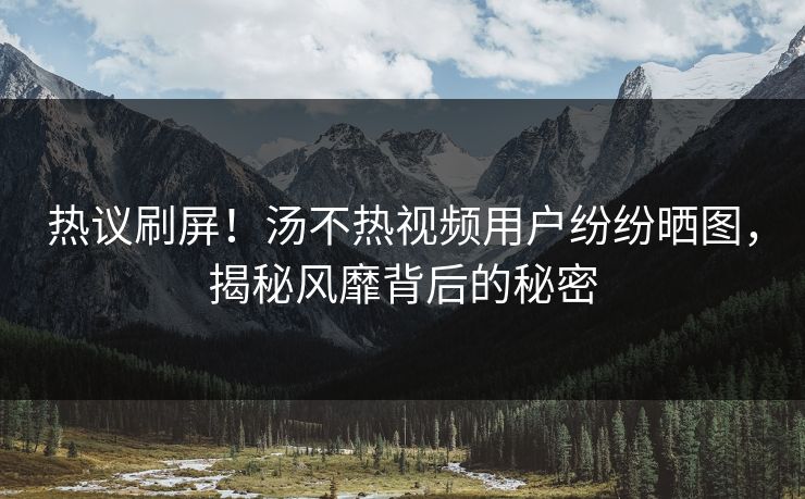 热议刷屏！汤不热视频用户纷纷晒图，揭秘风靡背后的秘密