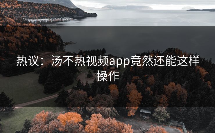 热议：汤不热视频app竟然还能这样操作