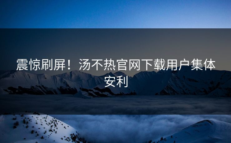震惊刷屏！汤不热官网下载用户集体安利