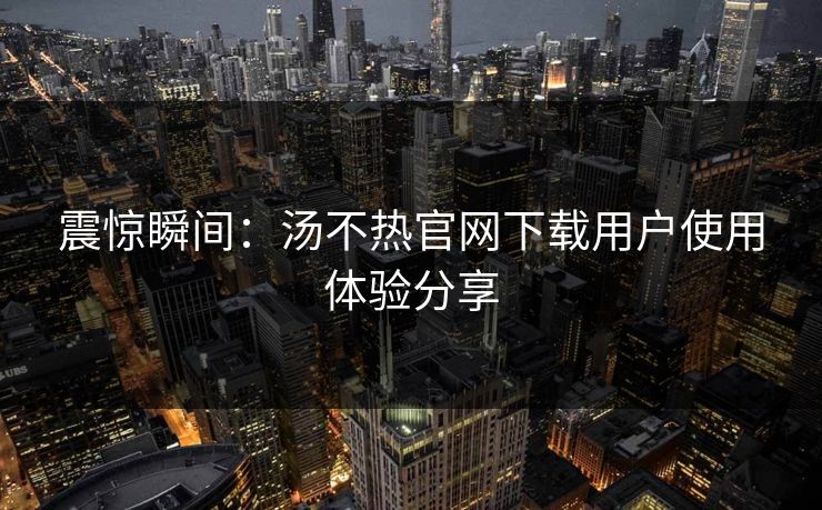 震惊瞬间：汤不热官网下载用户使用体验分享