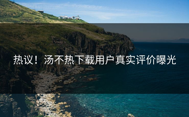 热议！汤不热下载用户真实评价曝光