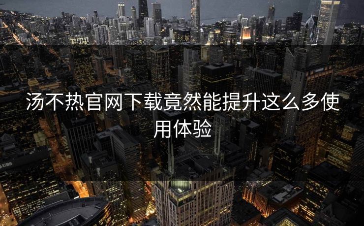 汤不热官网下载竟然能提升这么多使用体验