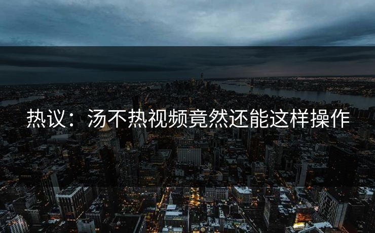 热议：汤不热视频竟然还能这样操作