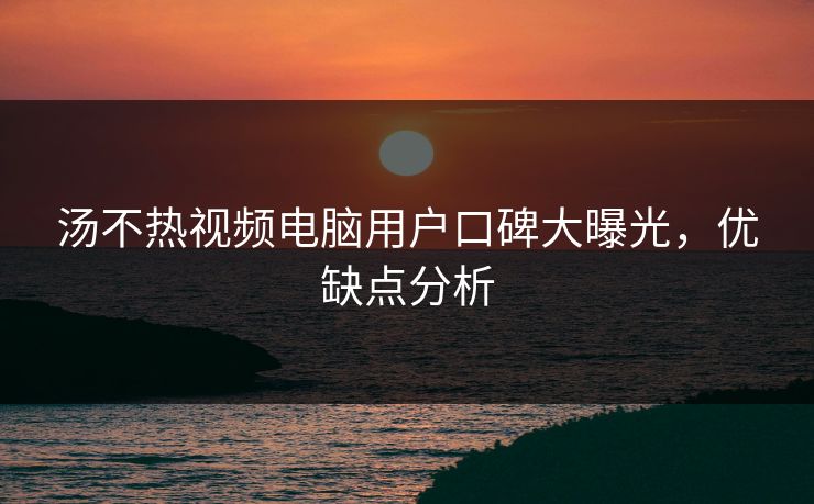 汤不热视频电脑用户口碑大曝光，优缺点分析