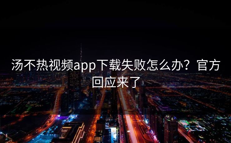 汤不热视频app下载失败怎么办？官方回应来了
