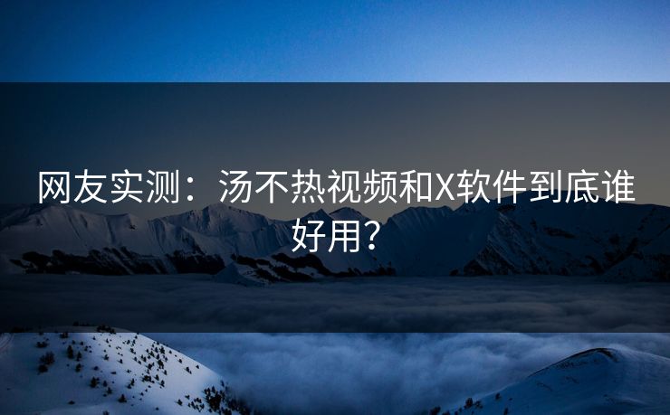 网友实测：汤不热视频和X软件到底谁好用？