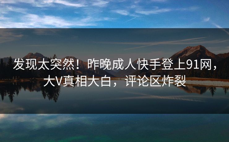 发现太突然！昨晚成人快手登上91网，大V真相大白，评论区炸裂